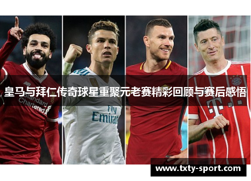 皇马与拜仁传奇球星重聚元老赛精彩回顾与赛后感悟